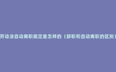 劳动法自动离职规定是怎样的（辞职和自动离职的区别）