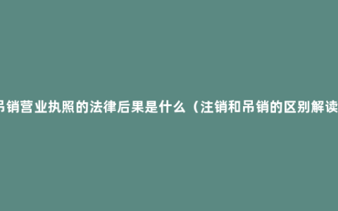 吊销营业执照的法律后果是什么（注销和吊销的区别解读）