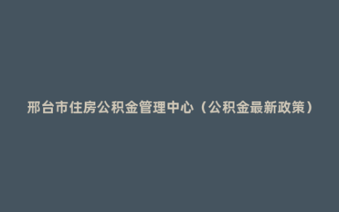 邢台市住房公积金管理中心（公积金最新政策）