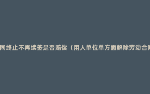 劳动合同终止不再续签是否赔偿（用人单位单方面解除劳动合同赔偿）