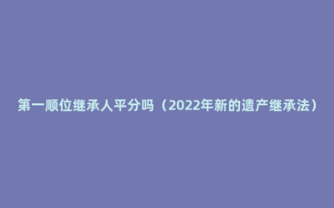 第一顺位继承人平分吗（2022年新的遗产继承法）