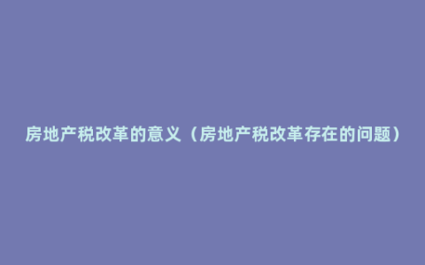 房地产税改革的意义（房地产税改革存在的问题）