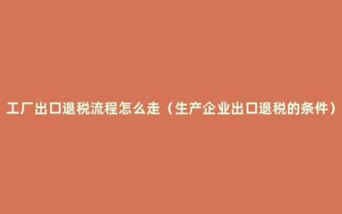 工厂出口退税流程怎么走（生产企业出口退税的条件）