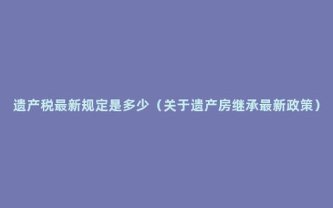 遗产税最新规定是多少（关于遗产房继承最新政策）