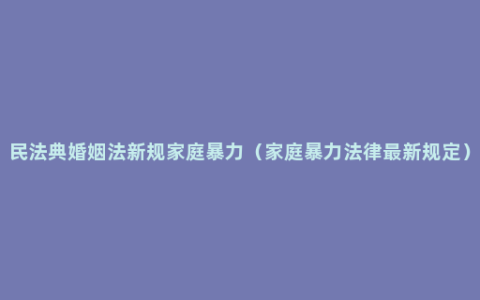 民法典婚姻法新规家庭暴力（家庭暴力法律最新规定）