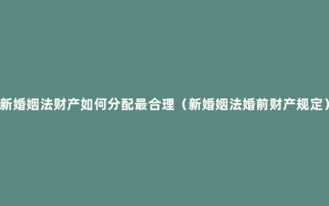 新婚姻法财产如何分配最合理（新婚姻法婚前财产规定）