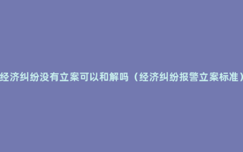 经济纠纷没有立案可以和解吗（经济纠纷报警立案标准）