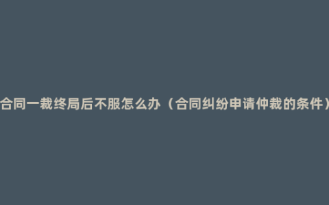 合同一裁终局后不服怎么办（合同纠纷申请仲裁的条件）