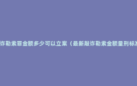 敲诈勒索罪金额多少可以立案（最新敲诈勒索金额量刑标准）