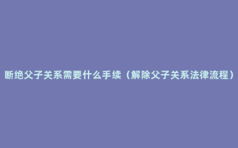 断绝父子关系需要什么手续（解除父子关系法律流程）