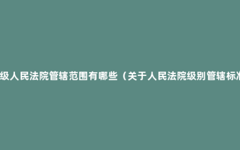 高级人民法院管辖范围有哪些（关于人民法院级别管辖标准）