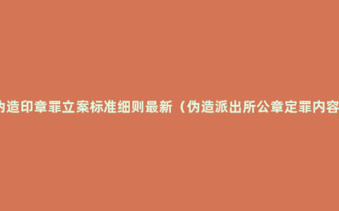 伪造印章罪立案标准细则最新（伪造派出所公章定罪内容）