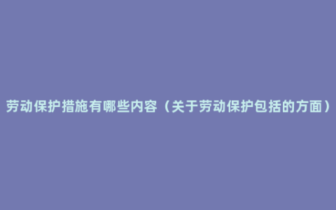 劳动保护措施有哪些内容（关于劳动保护包括的方面）