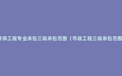 环保工程专业承包三级承包范围（市政工程三级承包范围）