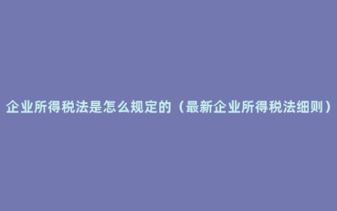 企业所得税法是怎么规定的（最新企业所得税法细则）