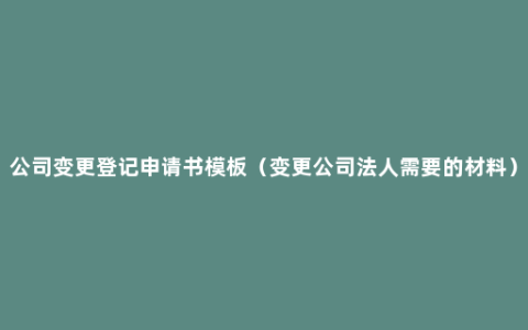 公司变更登记申请书模板（变更公司法人需要的材料）