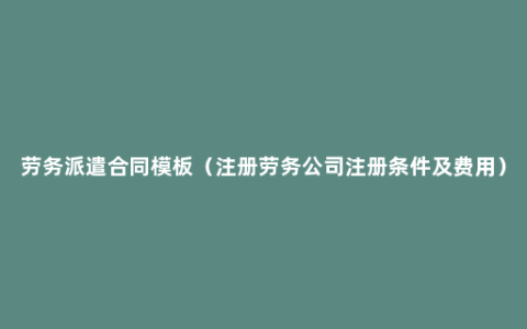 劳务派遣合同模板（注册劳务公司注册条件及费用）