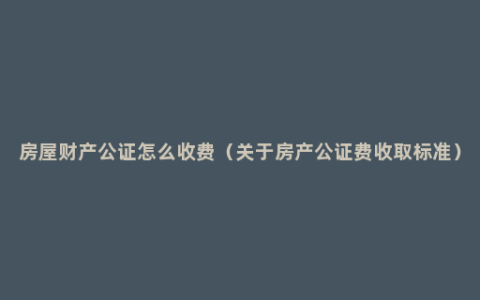 房屋财产公证怎么收费（关于房产公证费收取标准）