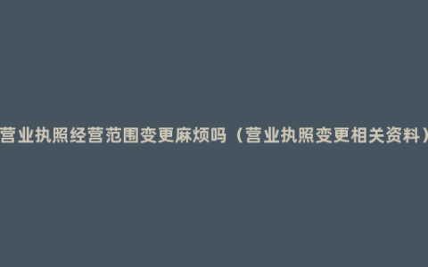 营业执照经营范围变更麻烦吗（营业执照变更相关资料）