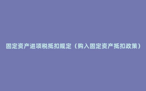 固定资产进项税抵扣规定（购入固定资产抵扣政策）