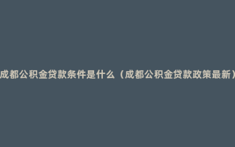 成都公积金贷款条件是什么（成都公积金贷款政策最新）