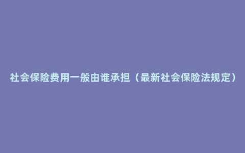 社会保险费用一般由谁承担（最新社会保险法规定）