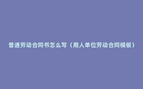 普通劳动合同书怎么写（用人单位劳动合同模板）