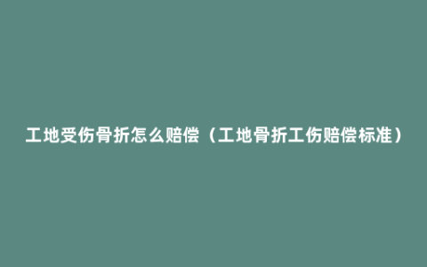 工地受伤骨折怎么赔偿（工地骨折工伤赔偿标准）