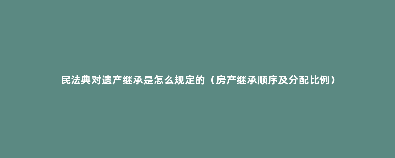 民法典对遗产继承是怎么规定的（房产继承顺序及分配比例）