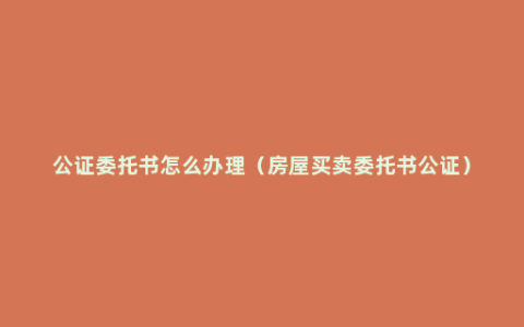 公证委托书怎么办理（房屋买卖委托书公证）