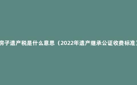 房子遗产税是什么意思（2022年遗产继承公证收费标准）