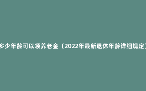 多少年龄可以领养老金（2022年最新退休年龄详细规定）