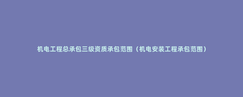 机电工程总承包三级资质承包范围（机电安装工程承包范围）