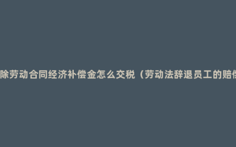 解除劳动合同经济补偿金怎么交税（劳动法辞退员工的赔偿）