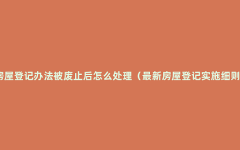 房屋登记办法被废止后怎么处理（最新房屋登记实施细则）