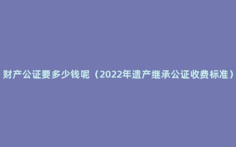 财产公证要多少钱呢（2022年遗产继承公证收费标准）