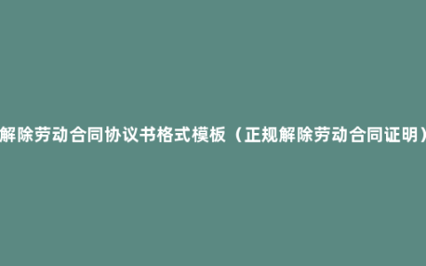 解除劳动合同协议书格式模板（正规解除劳动合同证明）