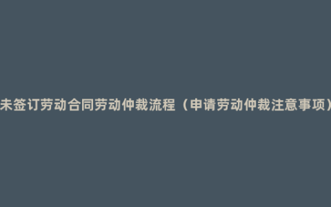 未签订劳动合同劳动仲裁流程（申请劳动仲裁注意事项）