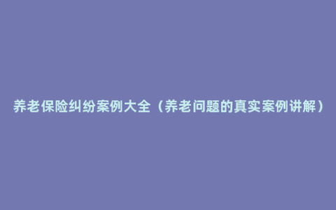 养老保险纠纷案例大全（养老问题的真实案例讲解）