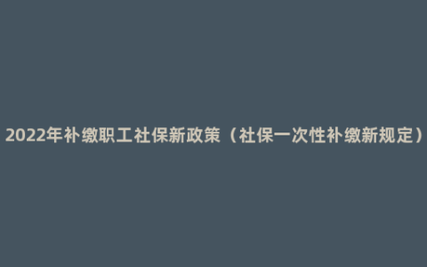 2022年补缴职工社保新政策（社保一次性补缴新规定）