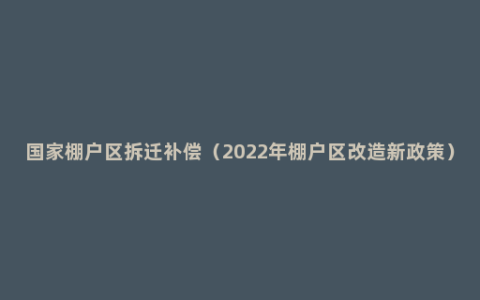 国家棚户区拆迁补偿（2022年棚户区改造新政策）