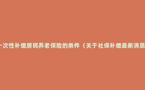 一次性补缴居民养老保险的条件（关于社保补缴最新消息）