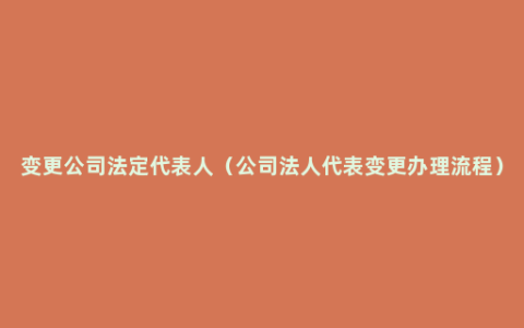 变更公司法定代表人（公司法人代表变更办理流程）