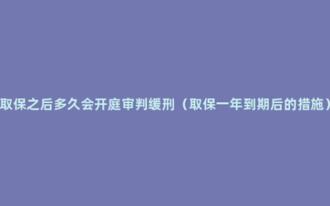 取保之后多久会开庭审判缓刑（取保一年到期后的措施）