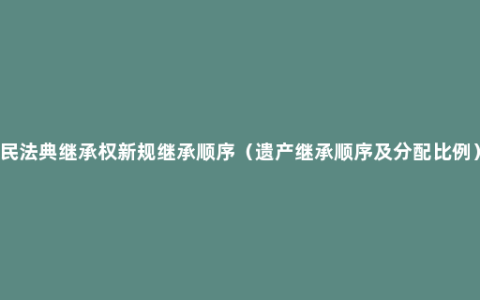 民法典继承权新规继承顺序（遗产继承顺序及分配比例）