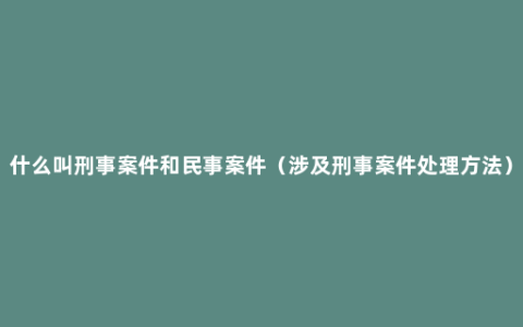 什么叫刑事案件和民事案件（涉及刑事案件处理方法）