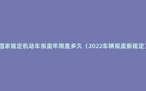 国家规定机动车报废年限是多久（2022车辆报废新规定）