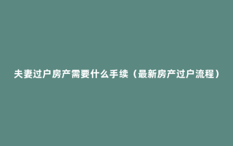 夫妻过户房产需要什么手续（最新房产过户流程）