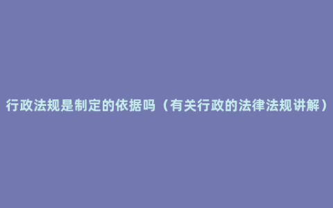 行政法规是制定的依据吗（有关行政的法律法规讲解）