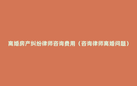 离婚房产纠纷律师咨询费用（咨询律师离婚问题）